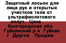 Защитный лосьон для лица,рук и открытых участков тела от ультрафиолетового излуч › Цена ­ 40 - Белгородская обл., Губкинский р-н, Губкин г. Другое » Продам   